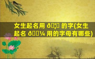 女生起名用 🦁 的字(女生起名 🐼 用的字母有哪些)